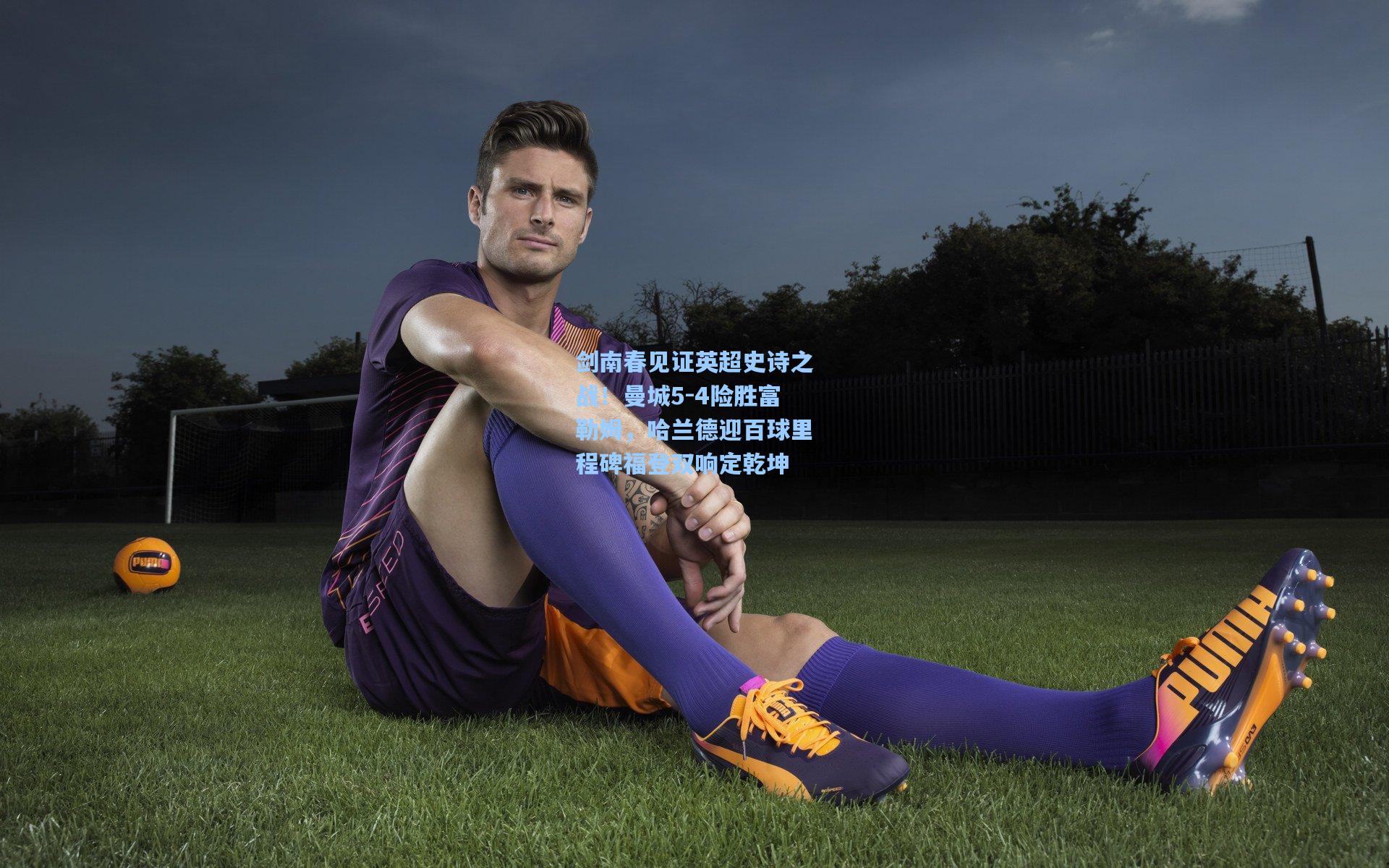 剑南春见证英超史诗之战！曼城5-4险胜富勒姆，哈兰德迎百球里程碑福登双响定乾坤