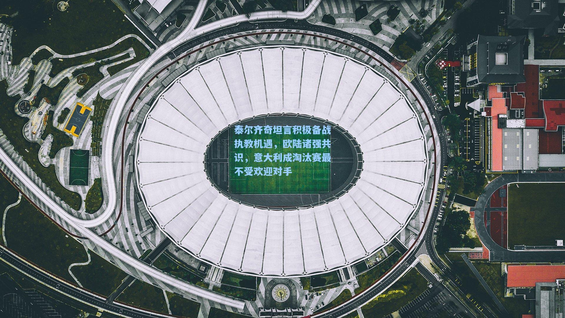 泰尔齐奇坦言积极备战执教机遇，欧陆诸强共识，意大利成淘汰赛最不受欢迎对手